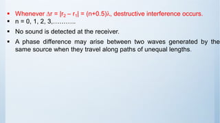 ▪ Whenever r = |r2 – r1| = (n+0.5), destructive interference occurs.
▪ n = 0, 1, 2, 3,………..
▪ No sound is detected at the receiver.
▪ A phase difference may arise between two waves generated by the
same source when they travel along paths of unequal lengths.
 