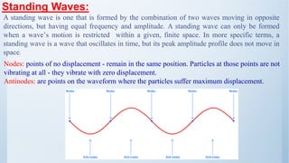 Standing Waves:
Nodes: points of no displacement - remain in the same position. Particles at those points are not
vibrating at all - they vibrate with zero displacement.
Antinodes: are points on the waveform where the particles suffer maximum displacement.
A standing wave is one that is formed by the combination of two waves moving in opposite
directions, but having equal frequency and amplitude. A standing wave can only be formed
when a wave’s motion is restricted within a given, finite space. In more specific terms, a
standing wave is a wave that oscillates in time, but its peak amplitude profile does not move in
space.
 