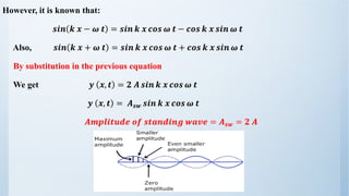However, it is known that:
𝒔𝒊𝒏 𝒌 𝒙 − 𝝎 𝒕 = 𝒔𝒊𝒏 𝒌 𝒙 𝒄𝒐𝒔 𝝎 𝒕 − 𝒄𝒐𝒔 𝒌 𝒙 𝒔𝒊𝒏 𝝎 𝒕
Also, 𝒔𝒊𝒏 𝒌 𝒙 + 𝝎 𝒕 = 𝒔𝒊𝒏 𝒌 𝒙 𝒄𝒐𝒔 𝝎 𝒕 + 𝒄𝒐𝒔 𝒌 𝒙 𝒔𝒊𝒏 𝝎 𝒕
By substitution in the previous equation
We get 𝒚 𝒙, 𝒕 = 𝟐 𝑨 𝒔𝒊𝒏 𝒌 𝒙 𝒄𝒐𝒔 𝝎 𝒕
𝒚 𝒙, 𝒕 = 𝑨𝒔𝒘 𝒔𝒊𝒏 𝒌 𝒙 𝒄𝒐𝒔 𝝎 𝒕
𝑨𝒎𝒑𝒍𝒊𝒕𝒖𝒅𝒆 𝒐𝒇 𝒔𝒕𝒂𝒏𝒅𝒊𝒏𝒈 𝒘𝒂𝒗𝒆 = 𝑨𝒔𝒘 = 𝟐 𝑨
 