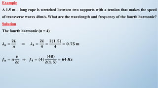 Example
A 1.5 m – long rope is stretched between two supports with a tension that makes the speed
of transverse waves 48m/s. What are the wavelength and frequency of the fourth harmonic?
Solution
The fourth harmonic (n = 4)
𝝀𝒏 =
𝟐𝑳
𝒏
⇒ 𝝀𝟒 =
𝟐𝑳
𝟒
=
𝟐(𝟏. 𝟓)
𝟒
= 𝟎. 𝟕𝟓 𝒎
𝒇𝒏 = 𝒏
𝒗
𝟐𝑳
⇒ 𝒇𝟒 = 𝟒
𝟒𝟖
𝟐 𝟏. 𝟓
= 𝟔𝟒 𝑯𝒛
 