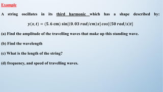 Example
A string oscillates in its third harmonic which has a shape described by:
𝒚(𝒙, 𝒕) = (𝟓. 𝟔 𝐜𝐦) 𝐬𝐢𝐧[ 𝟎. 𝟎𝟑 𝒓𝒂𝒅/𝒄𝒎 𝒙] 𝒄𝒐𝒔[ 𝟓𝟎 𝒓𝒂𝒅/𝒔 𝒕]
(a) Find the amplitude of the travelling waves that make up this standing wave.
(b) Find the wavelength
(c) What is the length of the string?
(d) frequency, and speed of travelling waves.
 