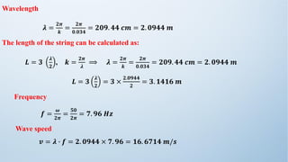 Wavelength
𝝀 =
𝟐𝝅
𝒌
=
𝟐𝝅
𝟎.𝟎𝟑𝟒
= 𝟐𝟎𝟗. 𝟒𝟒 𝒄𝒎 = 𝟐. 𝟎𝟗𝟒𝟒 𝒎
The length of the string can be calculated as:
𝑳 = 𝟑
𝝀
𝟐
, 𝒌 =
𝟐𝝅
𝝀
⟹ 𝝀 =
𝟐𝝅
𝒌
=
𝟐𝝅
𝟎.𝟎𝟑𝟒
= 𝟐𝟎𝟗. 𝟒𝟒 𝒄𝒎 = 𝟐. 𝟎𝟗𝟒𝟒 𝒎
𝑳 = 𝟑
𝝀
𝟐
= 𝟑 ×
𝟐.𝟎𝟗𝟒𝟒
𝟐
= 𝟑. 𝟏𝟒𝟏𝟔 𝒎
Frequency
𝒇 =
𝝎
𝟐𝝅
=
𝟓𝟎
𝟐𝝅
= 𝟕. 𝟗𝟔 𝑯𝒛
Wave speed
𝒗 = 𝝀 ∙ 𝒇 = 𝟐. 𝟎𝟗𝟒𝟒 × 𝟕. 𝟗𝟔 = 𝟏𝟔. 𝟔𝟕𝟏𝟒 𝒎/𝒔
 
