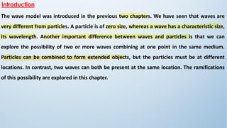 The wave model was introduced in the previous two chapters. We have seen that waves are
very different from particles. A particle is of zero size, whereas a wave has a characteristic size,
its wavelength. Another important difference between waves and particles is that we can
explore the possibility of two or more waves combining at one point in the same medium.
Particles can be combined to form extended objects, but the particles must be at different
locations. In contrast, two waves can both be present at the same location. The ramifications
of this possibility are explored in this chapter.
Introduction
 