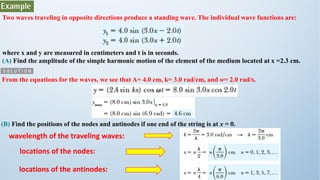 Two waves traveling in opposite directions produce a standing wave. The individual wave functions are:
where x and y are measured in centimeters and t is in seconds.
(A) Find the amplitude of the simple harmonic motion of the element of the medium located at x =2.3 cm.
From the equations for the waves, we see that A= 4.0 cm, k= 3.0 rad/cm, and w= 2.0 rad/s.
(B) Find the positions of the nodes and antinodes if one end of the string is at x = 0.
wavelength of the traveling waves:
locations of the nodes:
locations of the antinodes:
 