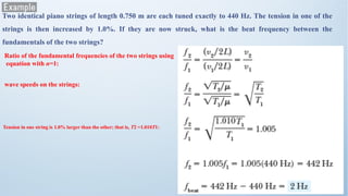Two identical piano strings of length 0.750 m are each tuned exactly to 440 Hz. The tension in one of the
strings is then increased by 1.0%. If they are now struck, what is the beat frequency between the
fundamentals of the two strings?
Ratio of the fundamental frequencies of the two strings using
equation with n=1:
wave speeds on the strings:
Tension in one string is 1.0% larger than the other; that is, T2 =1.010T1:
 