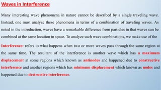 Waves in Interference
Many interesting wave phenomena in nature cannot be described by a single traveling wave.
Instead, one must analyze these phenomena in terms of a combination of traveling waves. As
noted in the introduction, waves have a remarkable difference from particles in that waves can be
combined at the same location in space. To analyze such wave combinations, we make use of the
Interference: refers to what happens when two or more waves pass through the same region at
the same time. The resultant of the interference is another wave which has a maximum
displacement at some regions which known as antinodes and happened due to constructive
interference and another regions which has minimum displacement which known as nodes and
happened due to destructive interference.
 