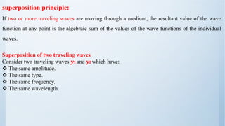Superposition of two traveling waves
Consider two traveling waves 𝑦1 and 𝑦2 which have:
❖ The same amplitude.
❖ The same type.
❖ The same frequency.
❖ The same wavelength.
superposition principle:
If two or more traveling waves are moving through a medium, the resultant value of the wave
function at any point is the algebraic sum of the values of the wave functions of the individual
waves.
 