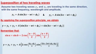 Assume two traveling waves 𝒚𝟏 and 𝒚𝟐 are traveling in the same direction,
with the same frequency, wavelength and amplitude.
By applying the superposition principle, we obtain
𝒚𝟏 = 𝑨 𝐬𝐢𝐧 𝒌𝒙 − 𝒘𝒕 + 𝝓𝟏 𝒚𝟐 = 𝑨 𝐬𝐢𝐧 𝒌𝒙 − 𝒘𝒕 + 𝝓𝟐
𝒚 = 𝒚𝟏 + 𝒚𝟐 = 𝑨 [𝐬𝐢𝐧 𝒌𝒙 − 𝒘𝒕 + 𝝓𝟏 + 𝐬𝐢𝐧 𝒌𝒙 − 𝒘𝒕 + 𝝓𝟐 ]
Superposition of two traveling waves
Remember that:
𝐬𝐢𝐧 𝒂 + 𝐬𝐢𝐧 𝒃 = 𝟐 𝐜𝐨𝐬
𝒂 − 𝒃
𝟐
𝐬𝐢𝐧
𝒂 + 𝒃
𝟐
𝒚 = 𝒚𝟏 + 𝒚𝟐 = 𝑨 𝟐 𝒄𝒐𝒔
𝝓𝟏−𝝓𝟐
𝟐
𝒔𝒊𝒏
𝟐𝒌𝒙−𝟐𝒘𝒕+𝝓𝟏+𝝓𝟐
𝟐
&
 