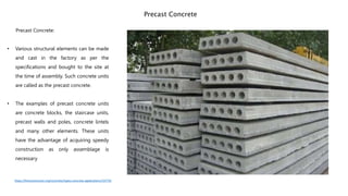 Precast Concrete:
• Various structural elements can be made
and cast in the factory as per the
specifications and bought to the site at
the time of assembly. Such concrete units
are called as the precast concrete.
• The examples of precast concrete units
are concrete blocks, the staircase units,
precast walls and poles, concrete lintels
and many other elements. These units
have the advantage of acquiring speedy
construction as only assemblage is
necessary
Precast Concrete
https://theconstructor.org/concrete/types-concrete-applications/19779/
 