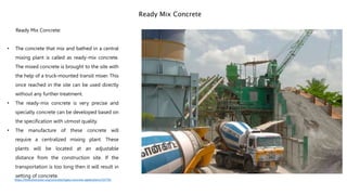 Ready Mix Concrete:
• The concrete that mix and bathed in a central
mixing plant is called as ready-mix concrete.
The mixed concrete is brought to the site with
the help of a truck-mounted transit mixer. This
once reached in the site can be used directly
without any further treatment.
• The ready-mix concrete is very precise and
specialty concrete can be developed based on
the specification with utmost quality.
• The manufacture of these concrete will
require a centralized mixing plant. These
plants will be located at an adjustable
distance from the construction site. If the
transportation is too long then it will result in
setting of concrete.
Ready Mix Concrete
https://theconstructor.org/concrete/types-concrete-applications/19779/
 