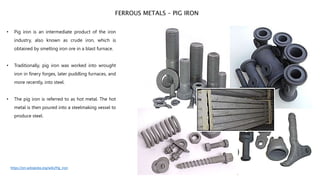 • Pig iron is an intermediate product of the iron
industry, also known as crude iron, which is
obtained by smelting iron ore in a blast furnace.
• Traditionally, pig iron was worked into wrought
iron in finery forges, later puddling furnaces, and
more recently, into steel.
• The pig iron is referred to as hot metal. The hot
metal is then poured into a steelmaking vessel to
produce steel.
FERROUS METALS – PIG IRON
https://en.wikipedia.org/wiki/Pig_iron
 