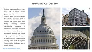 • Cast iron is a group of iron-carbon
alloys with a carbon content
greater than 2%.
• Cast iron tends to be brittle, except
for malleable cast irons. With its
relatively low melting point, good
fluidity, castability, excellent
machinability, resistance to
deformation and wear resistance,
cast irons have become an
engineering material with a wide
range of applications and are used
in pipes, machines and automotive
industry parts, such as cylinder
heads, cylinder blocks and also in
kitchen utensils.
FERROUS METALS – CAST IRON
https://en.wikipedia.org/wiki/Cast_iron
 