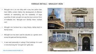 • Wrought iron is an iron alloy with a very low carbon (less
than 0.08%) content. Before the development of effective
methods of steelmaking and the availability of large
quantities of steel, wrought iron was the most common form
of malleable iron. “Wrought iron" literally means "worked
iron".
• Wrought iron furniture has a long history, dating back to
Roman times.
• Wrought iron has been used for decades as a generic term
across the gate and fencing industry.
• It was used extensively in railings if the buildings. It is used
in manufacturing the "wrought iron" gates also.
FERROUS METALS – WROUGHT IRON
https://en.wikipedia.org/wiki/Wrought_iron
 