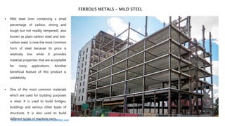 • Mild steel (iron containing a small
percentage of carbon, strong and
tough but not readily tempered), also
known as plain-carbon steel and low-
carbon steel, is now the most common
form of steel because its price is
relatively low while it provides
material properties that are acceptable
for many applications. Another
beneficial feature of this product is
weldability.
• One of the most common materials
which are used for building purposes
is steel. It is used to build bridges,
buildings and various other types of
structures. It is also used to build
different types of machine parts.
FERROUS METALS – MILD STEEL
https://en.wikipedia.org/wiki/Carbon_steel#Mild_steel
 