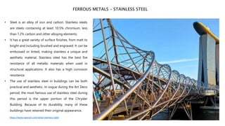 • Steel is an alloy of iron and carbon. Stainless steels
are steels containing at least 10.5% chromium, less
than 1.2% carbon and other alloying elements.
• It has a great variety of surface finishes, from matt to
bright and including brushed and engraved. It can be
embossed or tinted, making stainless a unique and
aesthetic material. Stainless steel has the best fire
resistance of all metallic materials when used in
structural applications. It also has a high corrosion
resistance.
• The use of stainless steel in buildings can be both
practical and aesthetic. In vogue during the Art Deco
period, the most famous use of stainless steel during
this period is the upper portion of the Chrysler
Building. Because of its durability, many of these
buildings have retained their original appearance.
FERROUS METALS – STAINLESS STEEL
https://www.aperam.com/what-stainless-steel
 