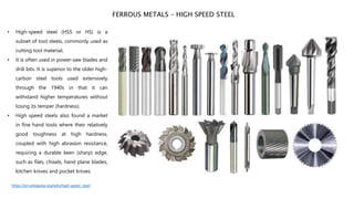 • High-speed steel (HSS or HS) is a
subset of tool steels, commonly used as
cutting tool material.
• It is often used in power-saw blades and
drill bits. It is superior to the older high-
carbon steel tools used extensively
through the 1940s in that it can
withstand higher temperatures without
losing its temper (hardness).
• High speed steels also found a market
in fine hand tools where their relatively
good toughness at high hardness,
coupled with high abrasion resistance,
requiring a durable keen (sharp) edge,
such as files, chisels, hand plane blades,
kitchen knives and pocket knives.
FERROUS METALS – HIGH SPEED STEEL
https://en.wikipedia.org/wiki/High-speed_steel
 