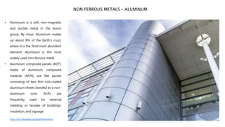 • Aluminum is a soft, non-magnetic
and ductile metal in the boron
group. By mass, Aluminum makes
up about 8% of the Earth's crust,
where it is the third most abundant
element. Aluminum is the most
widely used non-ferrous metal.
• Aluminum composite panels (ACP),
made of aluminum composite
material (ACM), are flat panels
consisting of two thin coil-coated
aluminum sheets bonded to a non-
aluminum core. ACPs are
frequently used for external
cladding or facades of buildings,
insulation, and signage.
NON FERROUS METALS – ALUMINUM
https://en.wikipedia.org/wiki/Aluminium
 