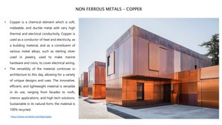• Copper is a chemical element which is soft,
malleable, and ductile metal with very high
thermal and electrical conductivity. Copper is
used as a conductor of heat and electricity, as
a building material, and as a constituent of
various metal alloys, such as sterling silver
used in jewelry, used to make marine
hardware and coins, to cover electrical wiring.
• The versatility of the material continues in
architecture to this day, allowing for a variety
of unique designs and uses. The innovative,
efficient, and lightweight material is versatile
in its use, ranging from facades to roofs,
interior applications, and high tech solutions.
Sustainable in its natural form, the material is
100% recycled.
NON FERROUS METALS – COPPER
https://www.archdaily.com/tag/copper
 