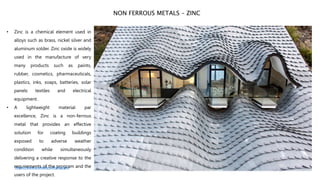 • Zinc is a chemical element used in
alloys such as brass, nickel silver and
aluminum solder. Zinc oxide is widely
used in the manufacture of very
many products such as paints,
rubber, cosmetics, pharmaceuticals,
plastics, inks, soaps, batteries, solar
panels textiles and electrical
equipment.
• A lightweight material par
excellence, Zinc is a non-ferrous
metal that provides an effective
solution for coating buildings
exposed to adverse weather
condition while simultaneously
delivering a creative response to the
requirements of the program and the
users of the project.
NON FERROUS METALS – ZINC
https://www.archdaily.com/tag/zinc
 
