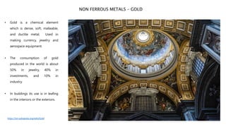• Gold is a chemical element
which is dense, soft, malleable,
and ductile metal. Used in
making currency, jewelry and
aerospace equipment.
• The consumption of gold
produced in the world is about
50% in jewelry, 40% in
investments, and 10% in
industry.
• In buildings its use is in leafing
in the interiors or the exteriors.
NON FERROUS METALS – GOLD
https://en.wikipedia.org/wiki/Gold
 