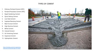 1. Ordinary Portland Cement (OPC)
2. Portland Pozzolana Cement (PPC)
3. Rapid Hardening Cement
4. Quick Setting Cement
5. Low Heat Cement
6. Sulphate Resisting Cement
7. Blast Furnace Cement
8. High Alumina Cement
9. White Cement
10. Colored Cement
11. Air Entraining Cement
12. Expansive Cement
13. Hydrophobic Cement
TYPES OF CEMENT
https://civiltoday.com/civil-engineering-
materials/cement/250-types-of-cement
 