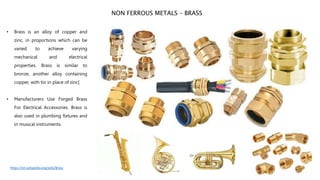 • Brass is an alloy of copper and
zinc, in proportions which can be
varied to achieve varying
mechanical and electrical
properties. Brass is similar to
bronze, another alloy containing
copper, with tin in place of zinc[
• Manufacturers Use Forged Brass
For Electrical Accessories. Brass is
also used in plumbing fixtures and
in musical instruments.
NON FERROUS METALS – BRASS
https://en.wikipedia.org/wiki/Brass
 