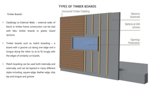TYPES OF TIMBER BOARDS
Timber Boards :
• Claddings to External Walls ~ external walls of
block or timber frame construction can be clad
with tiles, timber boards or plastic board
sections.
• Timber boards such as match boarding – a
board with a groove cut along one edge and a
tongue along the other so as to fit snugly with
the edges of similarly cut boards.
• Match boarding can be used both internally and
externally, and can be layered in many different
styles including: square edge, feather edge, ship
lap and tongue and groove.
 