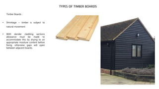 TYPES OF TIMBER BOARDS
Timber Boards :
• Shrinkage ~ timber is subject to
natural movement
• With slender cladding sections
allowance must be made to
accommodate this by drying to an
appropriate moisture content before
fixing, otherwise gaps will open
between adjacent boards.
 
