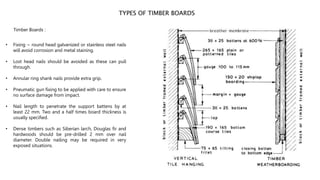 TYPES OF TIMBER BOARDS
Timber Boards :
• Fixing ~ round head galvanized or stainless steel nails
will avoid corrosion and metal staining.
• Lost head nails should be avoided as these can pull
through.
• Annular ring shank nails provide extra grip.
• Pneumatic gun fixing to be applied with care to ensure
no surface damage from impact.
• Nail length to penetrate the support battens by at
least 22 mm. Two and a half times board thickness is
usually specified.
• Dense timbers such as Siberian larch, Douglas fir and
hardwoods should be pre-drilled 2 mm over nail
diameter. Double nailing may be required in very
exposed situations.
 