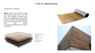 TYPES OF TIMBER BOARDS
Timber Boards : Materials
• Veneer refers to thin slices of wood
and, usually thinner than 3 mm (1/8
inch), that typically are glued onto
core panels (typically, wood, particle
board or medium-density fiberboard)
to produce flat panels such as doors,
tops and panels
for cabinets, parquet floors and parts
of furniture.
 