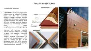 TYPES OF TIMBER BOARDS
Timber Boards : Materials
• Lamination is the technique/process of
manufacturing a material in multiple
layers, so that the composite
material achieves improved strength,
stability, sound insulation, appearance,
or other properties from the use of the
differing materials, such as plastic. A
laminate is a permanently assembled
object created
using heat, pressure, welding, or gluing.
• Examples of laminate materials
include melamine adhesive countertop
surfacing and plywood. Decorative
laminates and some
modern millwork components are
produced with decorative papers with a
layer of overlay on top of the
decorative paper, set before pressing
them with thermo processing into high-
pressure decorative laminates.
 