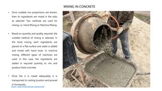 MIXING IN CONCRETE
• Once suitable mix proportions are known,
then its ingredients are mixed in the ratio
as selected. Two methods are used for
mixing, i.e. Hand Mixing or Machine Mixing.
• Based on quantity and quality required, the
suitable method of mixing is selected. In
the hand mixing, each ingredients are
placed on a flat surface and water is added
and mixed with hand tools. In machine
mixing, different types of machines are
used. In this case, the ingredients are
added in required quantity to mix and
produce fresh concrete.
• Once the it is mixed adequately it is
transported to casting location and poured
in formworks.
Source - https://theconstructor.org/concrete/
 