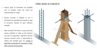 • Various types of formworks are available
such as wooden, metal ,etc. which are
selected based on usage.
• Poured concrete is allowed to set in
formworks for specified time based on type
of structural member to gain sufficient
strength.
• After removal of formwork, curing is done by
various methods to make up the moisture
loss due to evaporation. Hydration reaction
requires moisture which is responsible for
setting and strength gain. So, curing is
generally continued for minimum 7 days
after removal of formwork.
FORM-WORK IN CONCRETE
 
