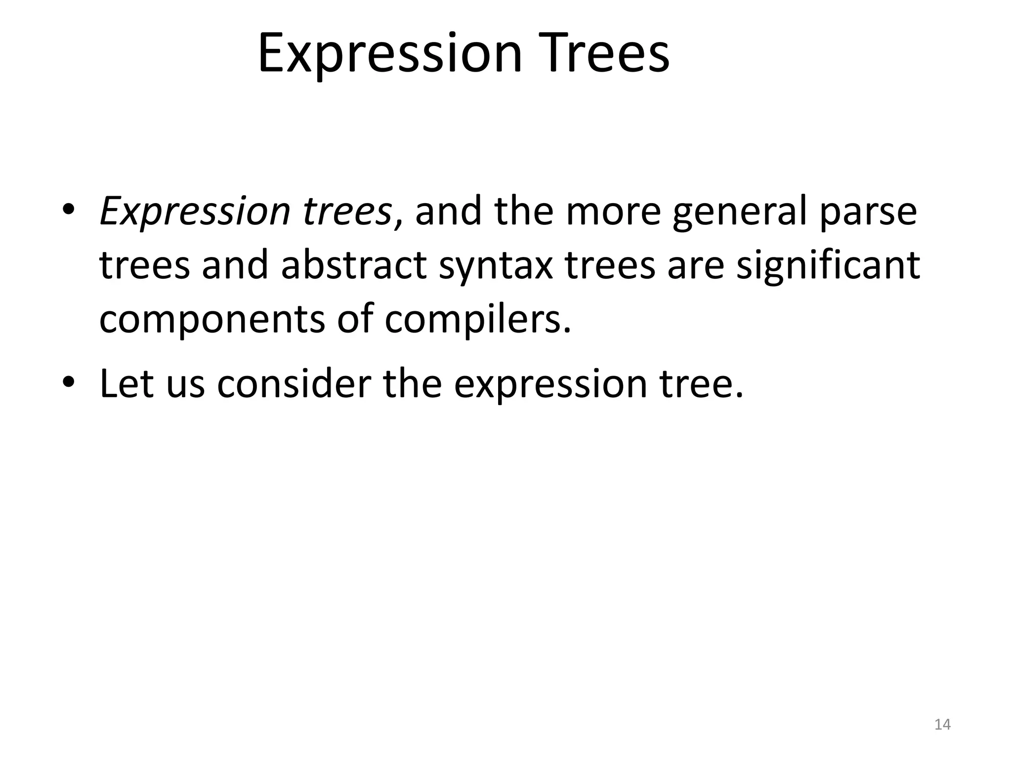 14
Expression Trees
• Expression trees, and the more general parse
trees and abstract syntax trees are significant
components of compilers.
• Let us consider the expression tree.
 