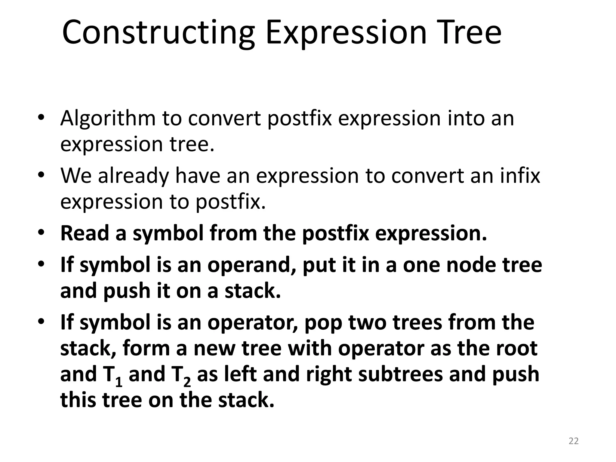Constructing Expression Tree
• Algorithm to convert postfix expression into an
expression tree.
• We already have an expression to convert an infix
expression to postfix.
• Read a symbol from the postfix expression.
• If symbol is an operand, put it in a one node tree
and push it on a stack.
• If symbol is an operator, pop two trees from the
stack, form a new tree with operator as the root
and T1 and T2 as left and right subtrees and push
this tree on the stack.
22
 