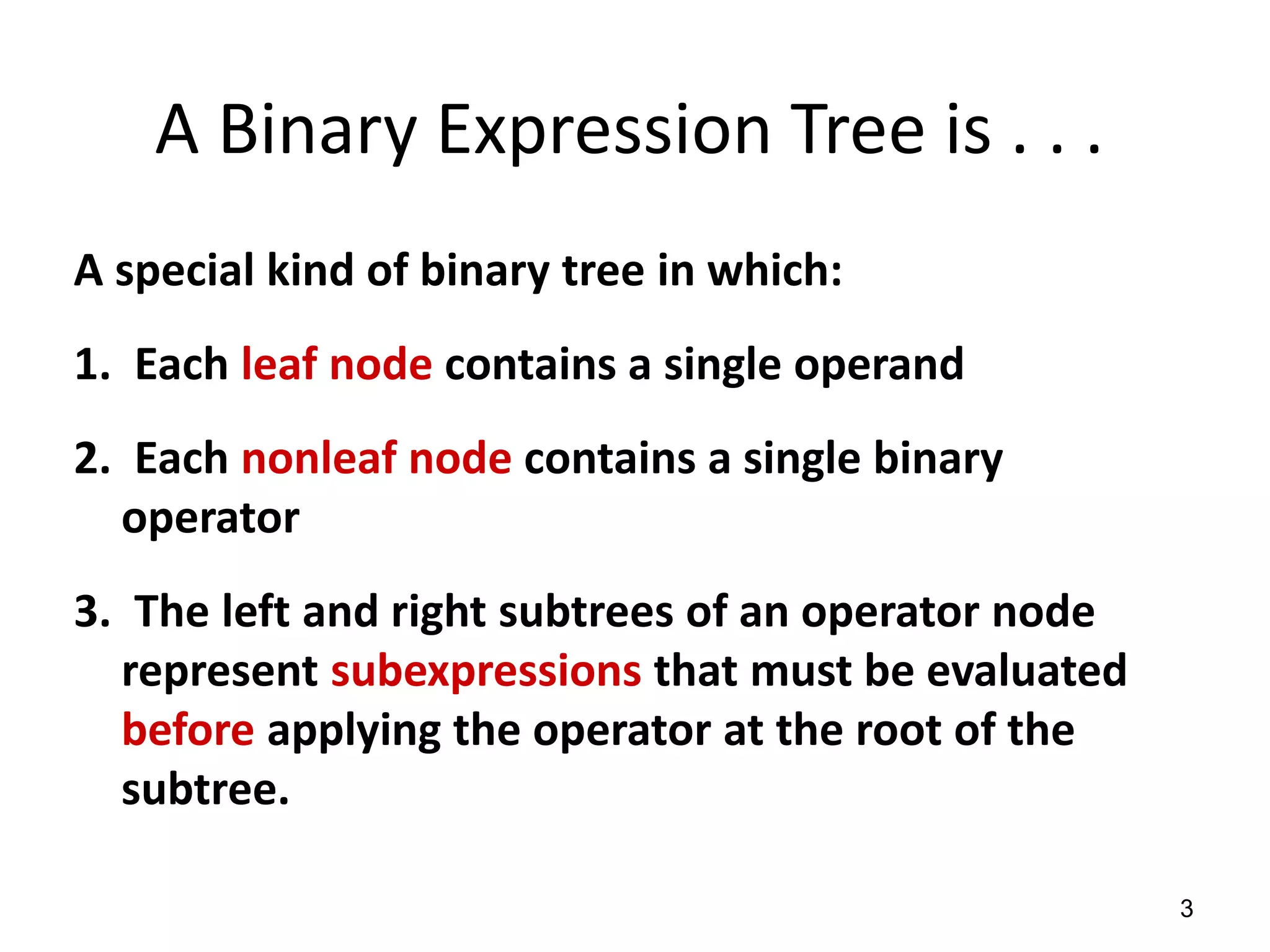 3
A special kind of binary tree in which:
1. Each leaf node contains a single operand
2. Each nonleaf node contains a single binary
operator
3. The left and right subtrees of an operator node
represent subexpressions that must be evaluated
before applying the operator at the root of the
subtree.
A Binary Expression Tree is . . .
 