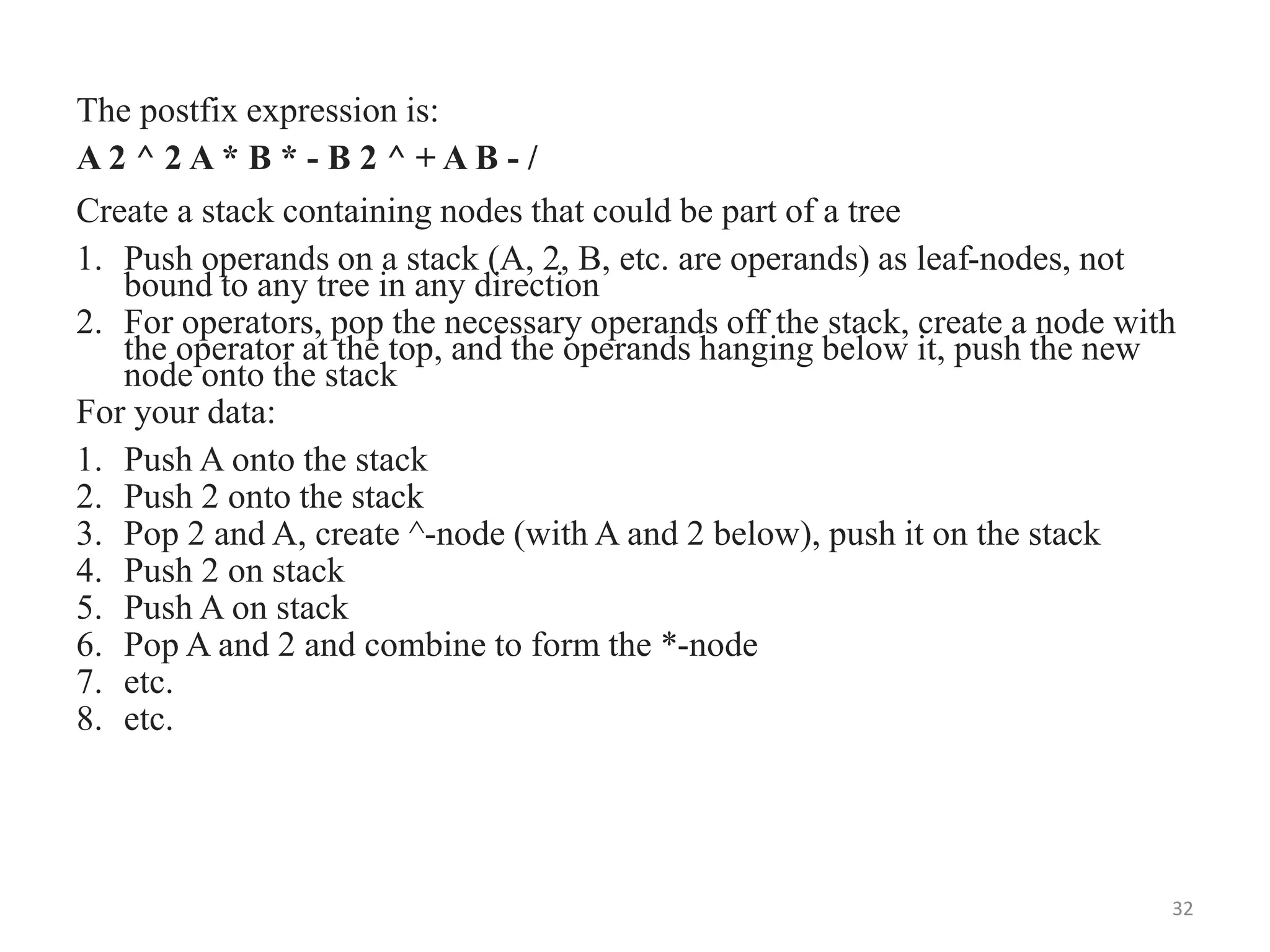 The postfix expression is:
A 2 ^ 2 A * B * - B 2 ^ + A B - /
Create a stack containing nodes that could be part of a tree
1. Push operands on a stack (A, 2, B, etc. are operands) as leaf-nodes, not
bound to any tree in any direction
2. For operators, pop the necessary operands off the stack, create a node with
the operator at the top, and the operands hanging below it, push the new
node onto the stack
For your data:
1. Push A onto the stack
2. Push 2 onto the stack
3. Pop 2 and A, create ^-node (with A and 2 below), push it on the stack
4. Push 2 on stack
5. Push A on stack
6. Pop A and 2 and combine to form the *-node
7. etc.
8. etc.
32
 