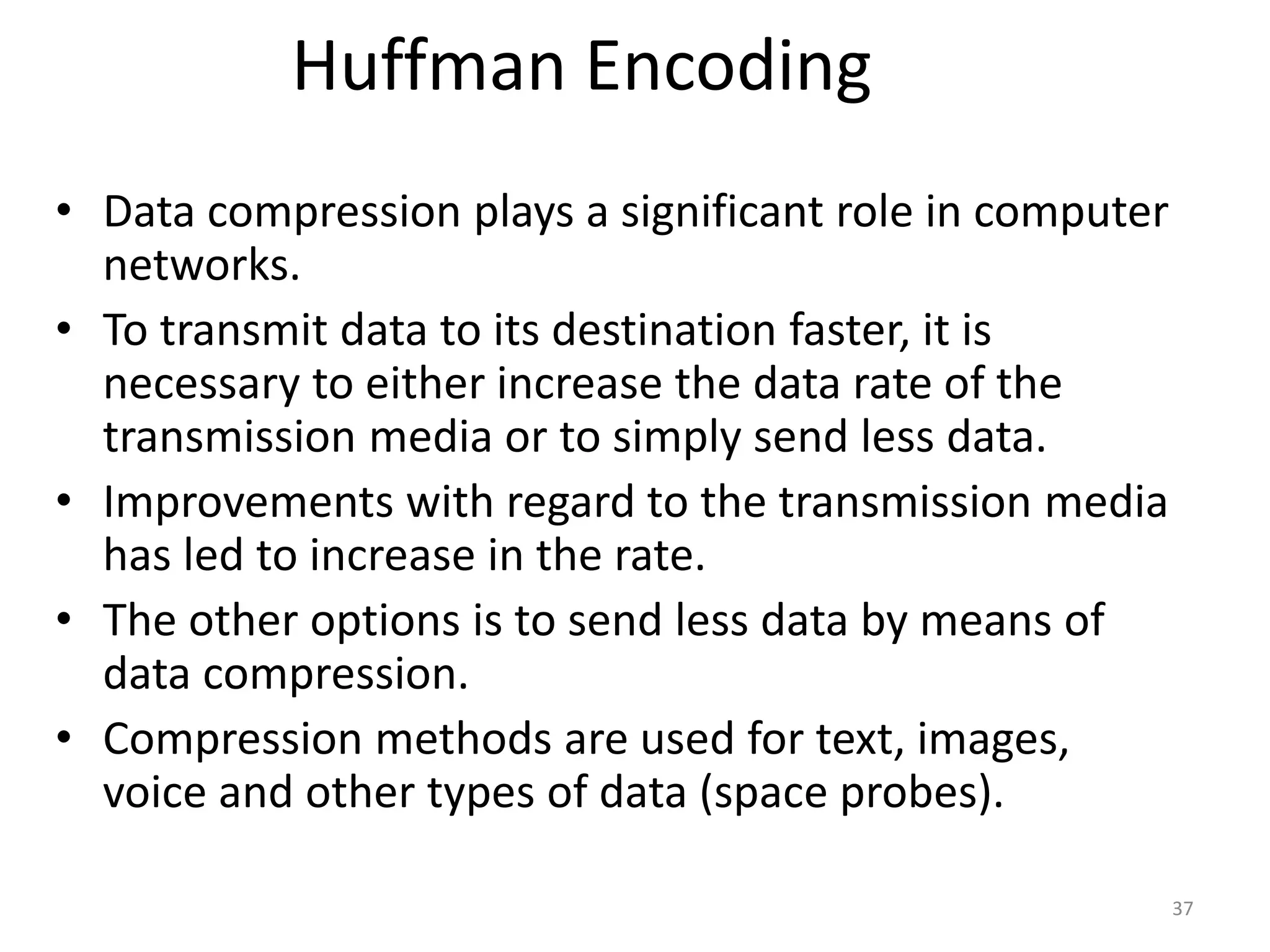 Huffman Encoding
• Data compression plays a significant role in computer
networks.
• To transmit data to its destination faster, it is
necessary to either increase the data rate of the
transmission media or to simply send less data.
• Improvements with regard to the transmission media
has led to increase in the rate.
• The other options is to send less data by means of
data compression.
• Compression methods are used for text, images,
voice and other types of data (space probes).
37
 