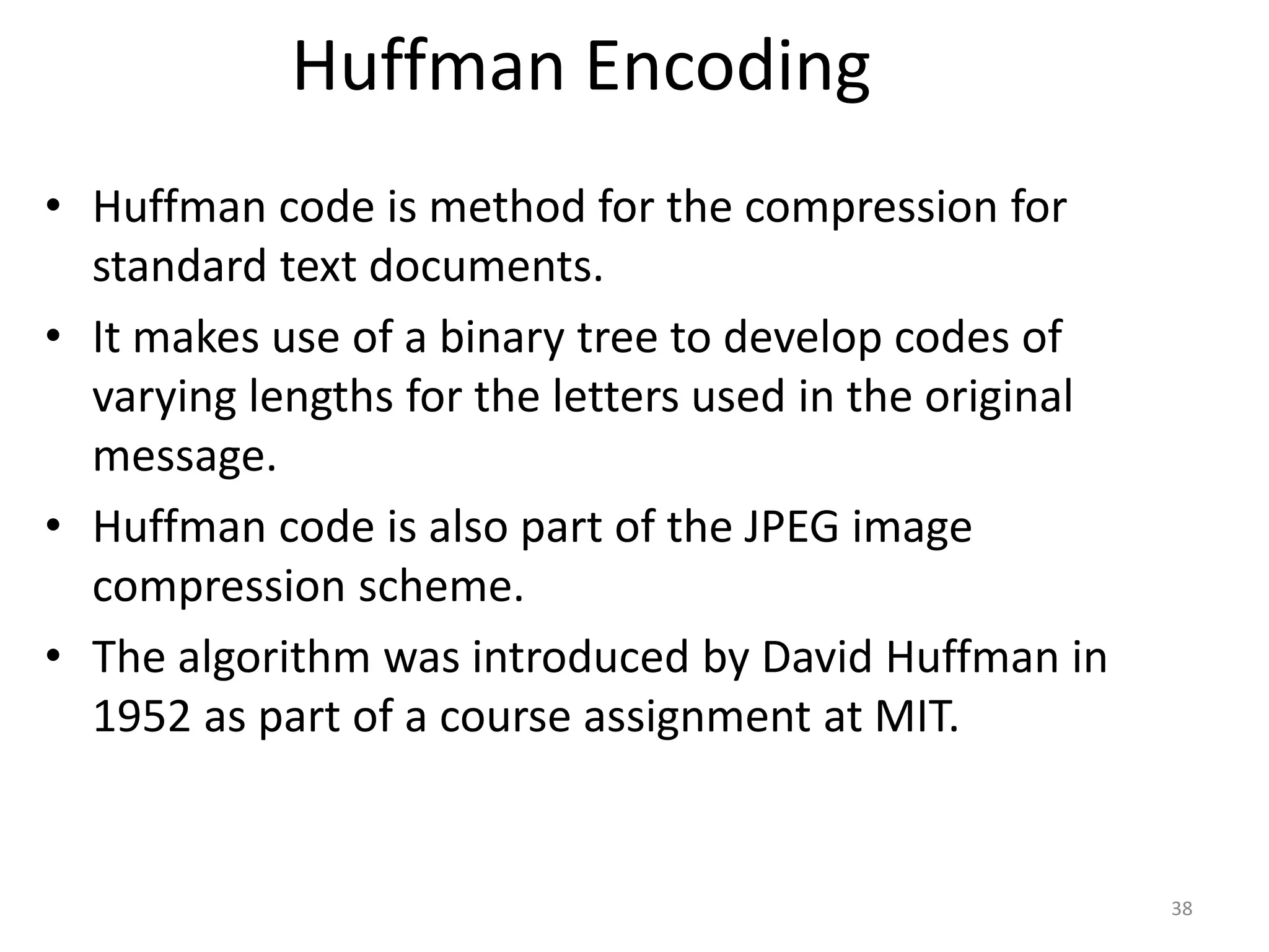 Huffman Encoding
• Huffman code is method for the compression for
standard text documents.
• It makes use of a binary tree to develop codes of
varying lengths for the letters used in the original
message.
• Huffman code is also part of the JPEG image
compression scheme.
• The algorithm was introduced by David Huffman in
1952 as part of a course assignment at MIT.
38
 