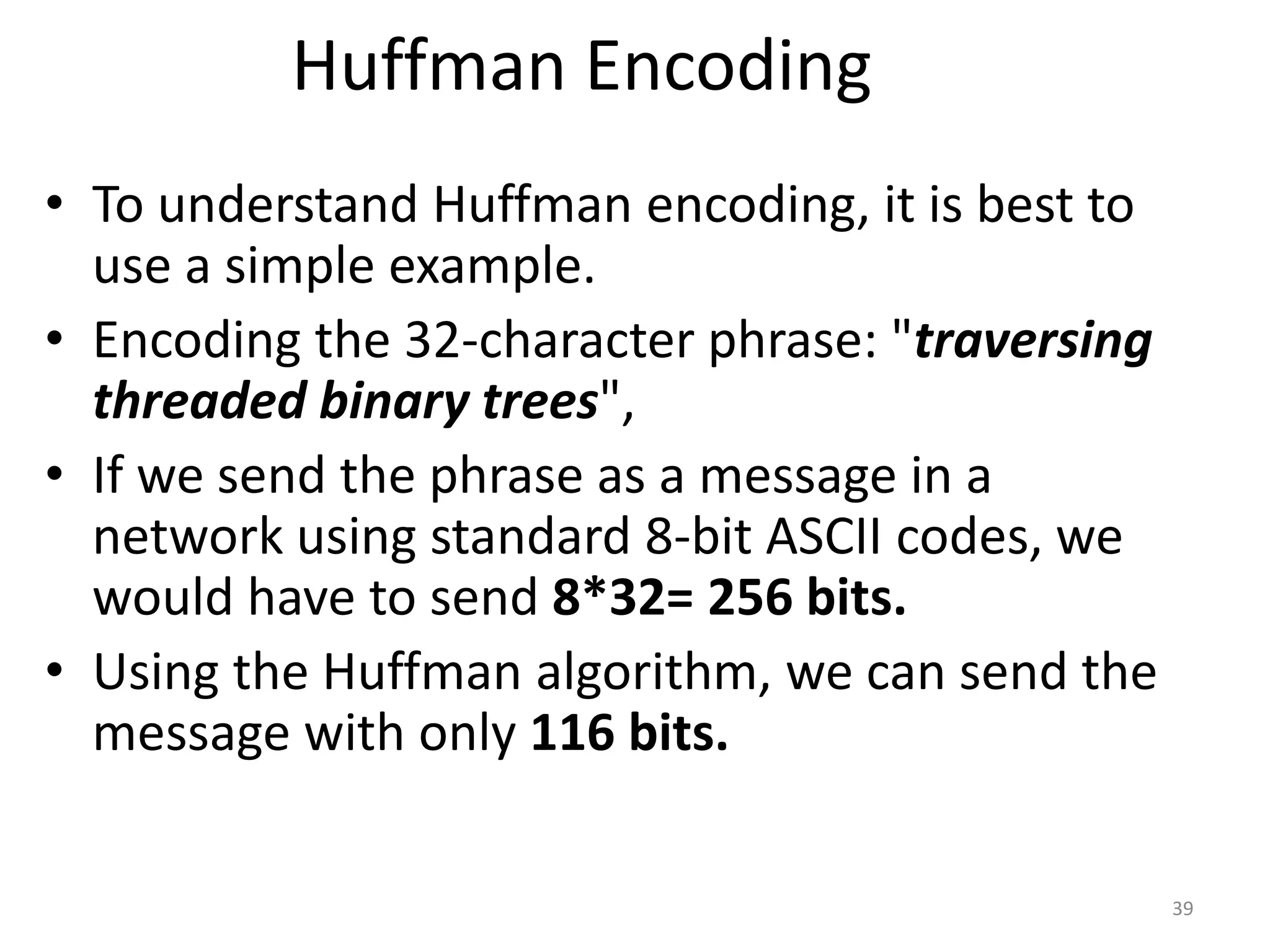 Huffman Encoding
• To understand Huffman encoding, it is best to
use a simple example.
• Encoding the 32-character phrase: "traversing
threaded binary trees",
• If we send the phrase as a message in a
network using standard 8-bit ASCII codes, we
would have to send 8*32= 256 bits.
• Using the Huffman algorithm, we can send the
message with only 116 bits.
39
 