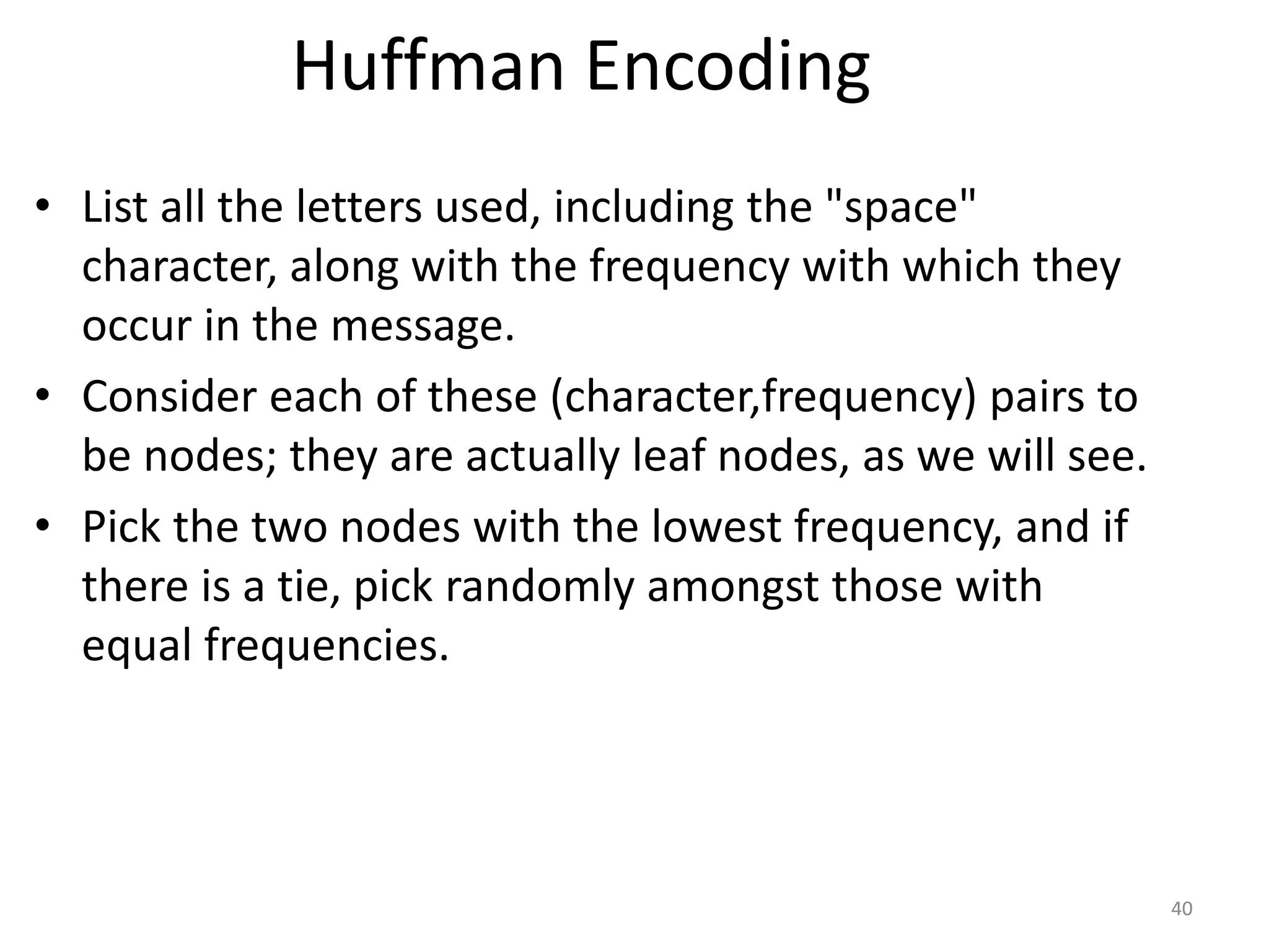 Huffman Encoding
• List all the letters used, including the "space"
character, along with the frequency with which they
occur in the message.
• Consider each of these (character,frequency) pairs to
be nodes; they are actually leaf nodes, as we will see.
• Pick the two nodes with the lowest frequency, and if
there is a tie, pick randomly amongst those with
equal frequencies.
40
 