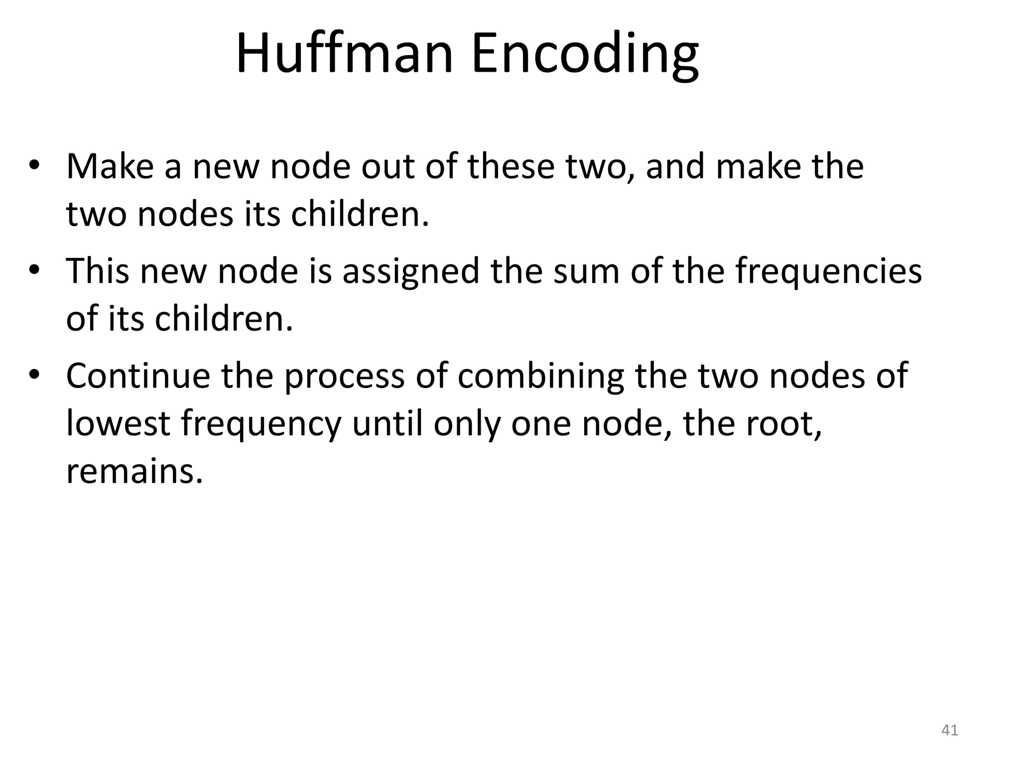 Huffman Encoding
• Make a new node out of these two, and make the
two nodes its children.
• This new node is assigned the sum of the frequencies
of its children.
• Continue the process of combining the two nodes of
lowest frequency until only one node, the root,
remains.
41
 