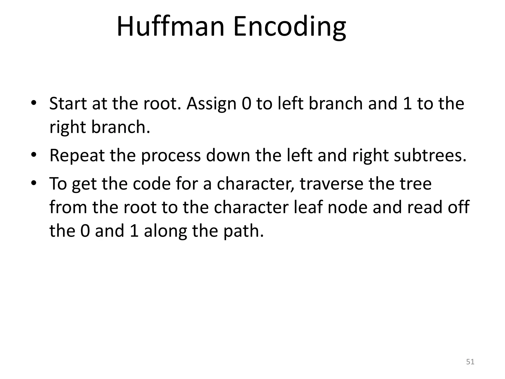 51
Huffman Encoding
• Start at the root. Assign 0 to left branch and 1 to the
right branch.
• Repeat the process down the left and right subtrees.
• To get the code for a character, traverse the tree
from the root to the character leaf node and read off
the 0 and 1 along the path.
 