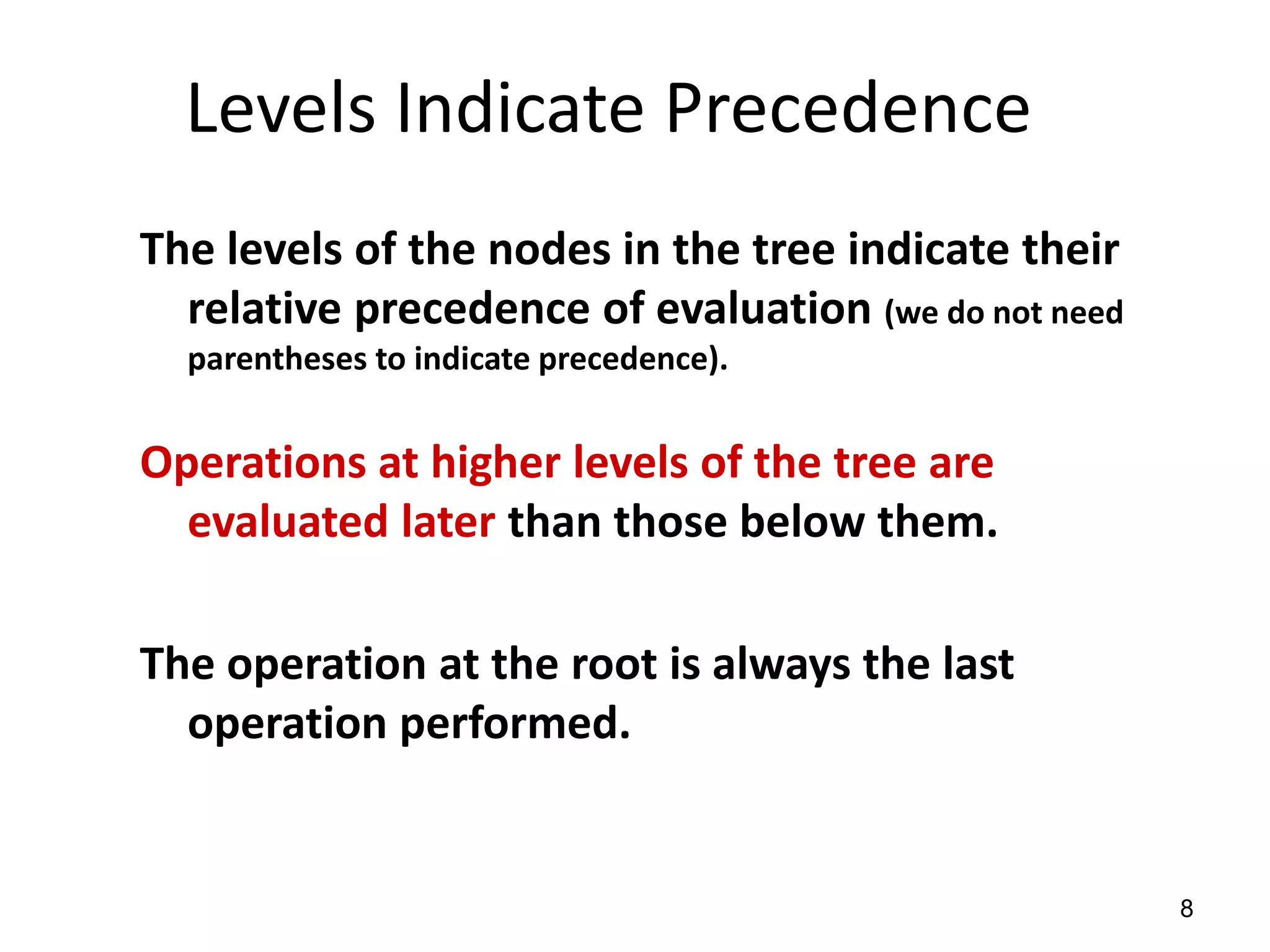 8
Levels Indicate Precedence
The levels of the nodes in the tree indicate their
relative precedence of evaluation (we do not need
parentheses to indicate precedence).
Operations at higher levels of the tree are
evaluated later than those below them.
The operation at the root is always the last
operation performed.
 