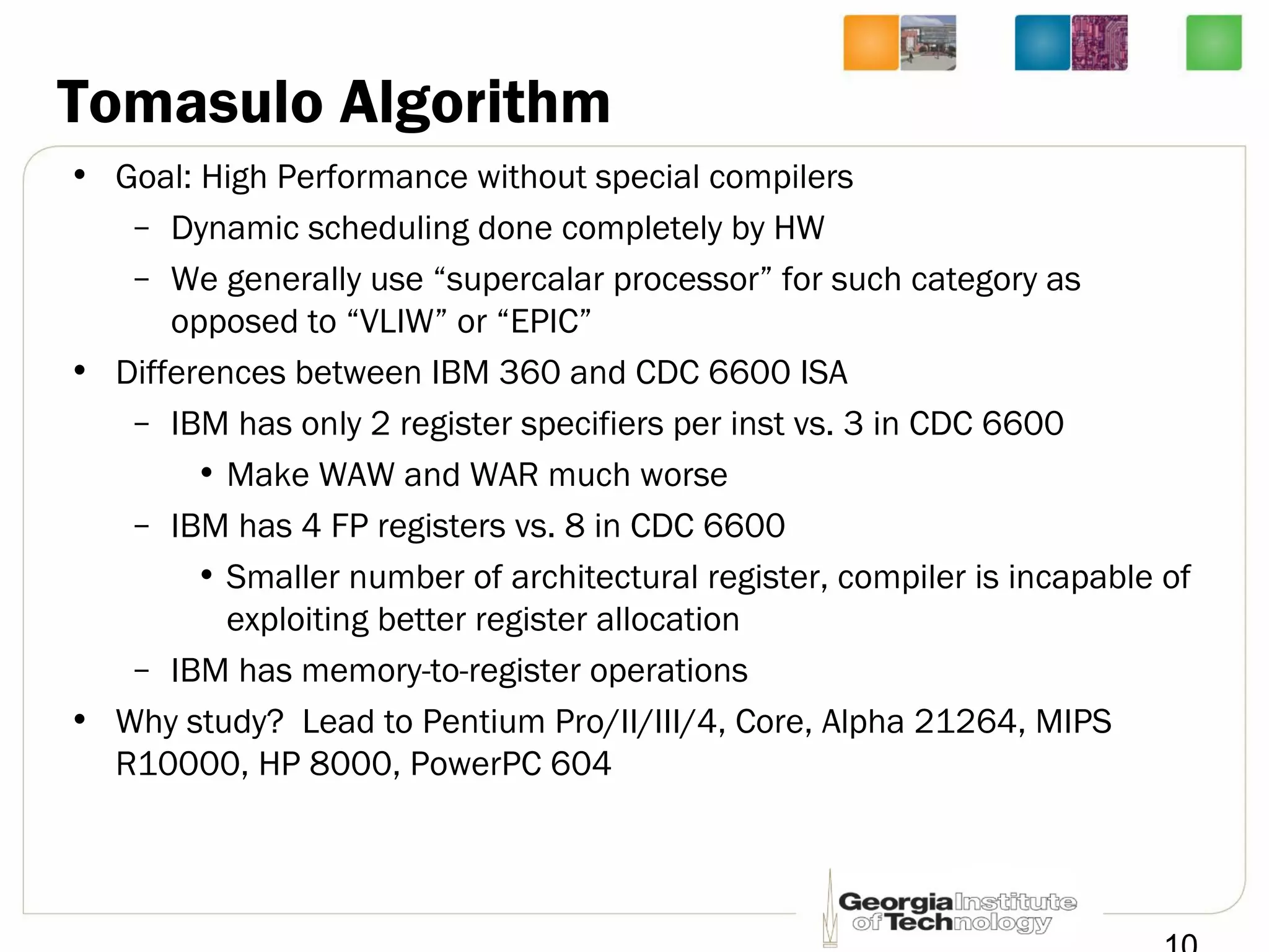 Tomasulo Algorithm
• Goal: High Performance without special compilers
– Dynamic scheduling done completely by HW
– We generally use “supercalar processor” for such category as
opposed to “VLIW” or “EPIC”
• Differences between IBM 360 and CDC 6600 ISA
– IBM has only 2 register specifiers per inst vs. 3 in CDC 6600
• Make WAW and WAR much worse
– IBM has 4 FP registers vs. 8 in CDC 6600
• Smaller number of architectural register, compiler is incapable of
exploiting better register allocation
– IBM has memory-to-register operations
• Why study? Lead to Pentium Pro/II/III/4, Core, Alpha 21264, MIPS
R10000, HP 8000, PowerPC 604
 