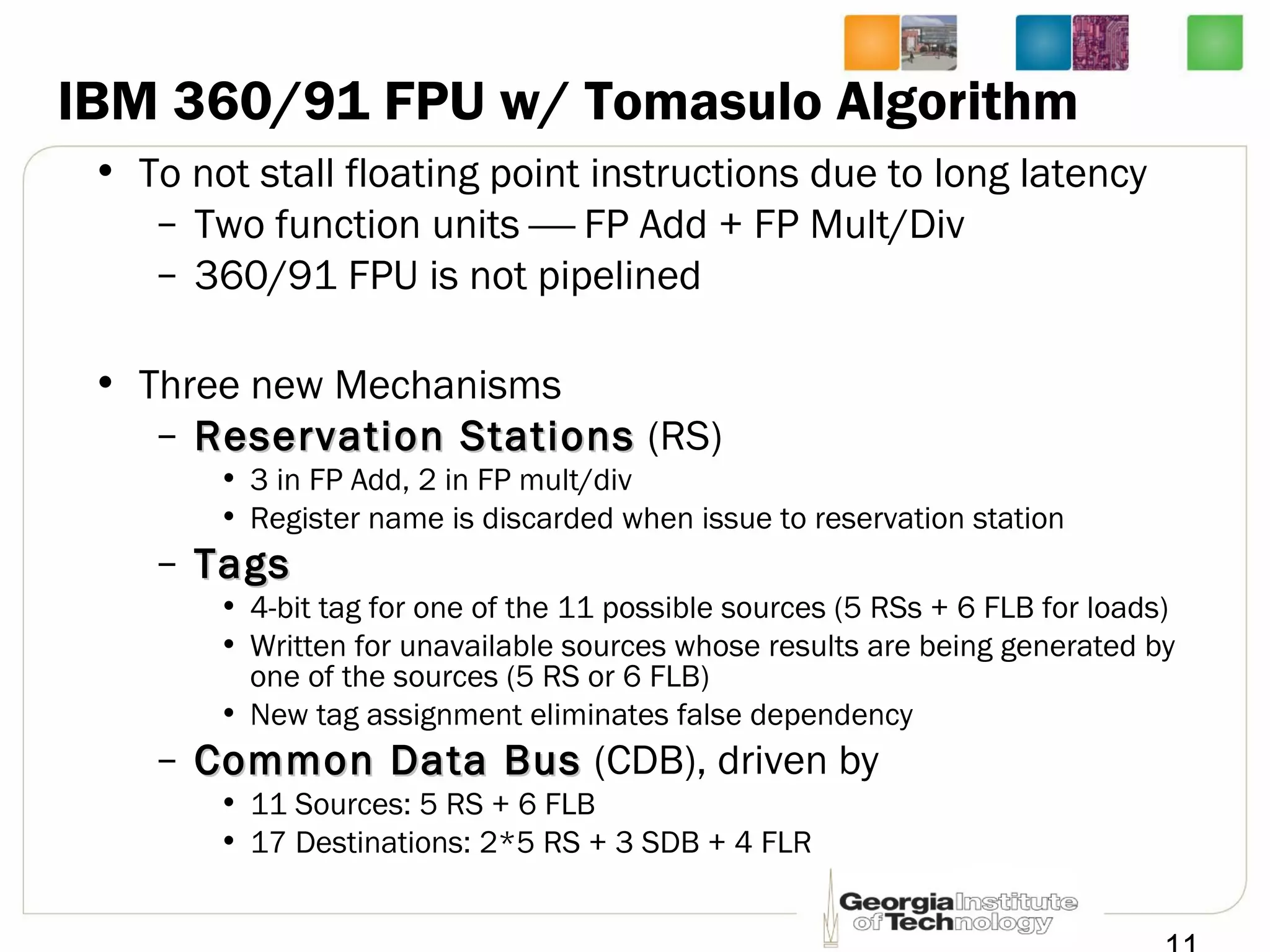 IBM 360/91 FPU w/ Tomasulo Algorithm
• To not stall floating point instructions due to long latency
– Two function units  FP Add + FP Mult/Div
– 360/91 FPU is not pipelined
• Three new Mechanisms
– Reservation StationsReservation Stations (RS)
• 3 in FP Add, 2 in FP mult/div
• Register name is discarded when issue to reservation station
– TagsTags
• 4-bit tag for one of the 11 possible sources (5 RSs + 6 FLB for loads)
• Written for unavailable sources whose results are being generated by
one of the sources (5 RS or 6 FLB)
• New tag assignment eliminates false dependency
– Common Data BusCommon Data Bus (CDB), driven by
• 11 Sources: 5 RS + 6 FLB
• 17 Destinations: 2*5 RS + 3 SDB + 4 FLR
 