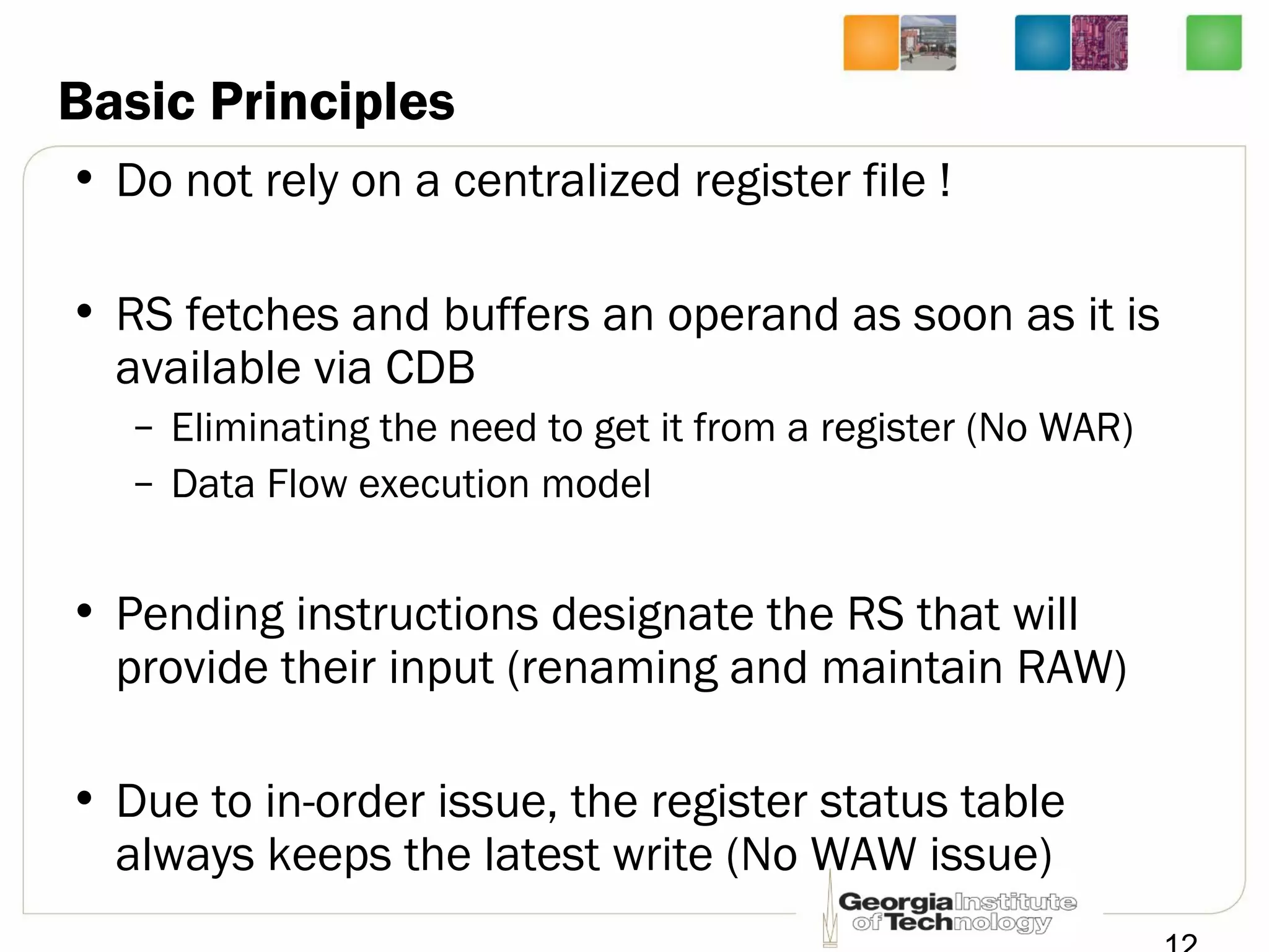 Basic Principles
• Do not rely on a centralized register file !
• RS fetches and buffers an operand as soon as it is
available via CDB
– Eliminating the need to get it from a register (No WAR)
– Data Flow execution model
• Pending instructions designate the RS that will
provide their input (renaming and maintain RAW)
• Due to in-order issue, the register status table
always keeps the latest write (No WAW issue)
 