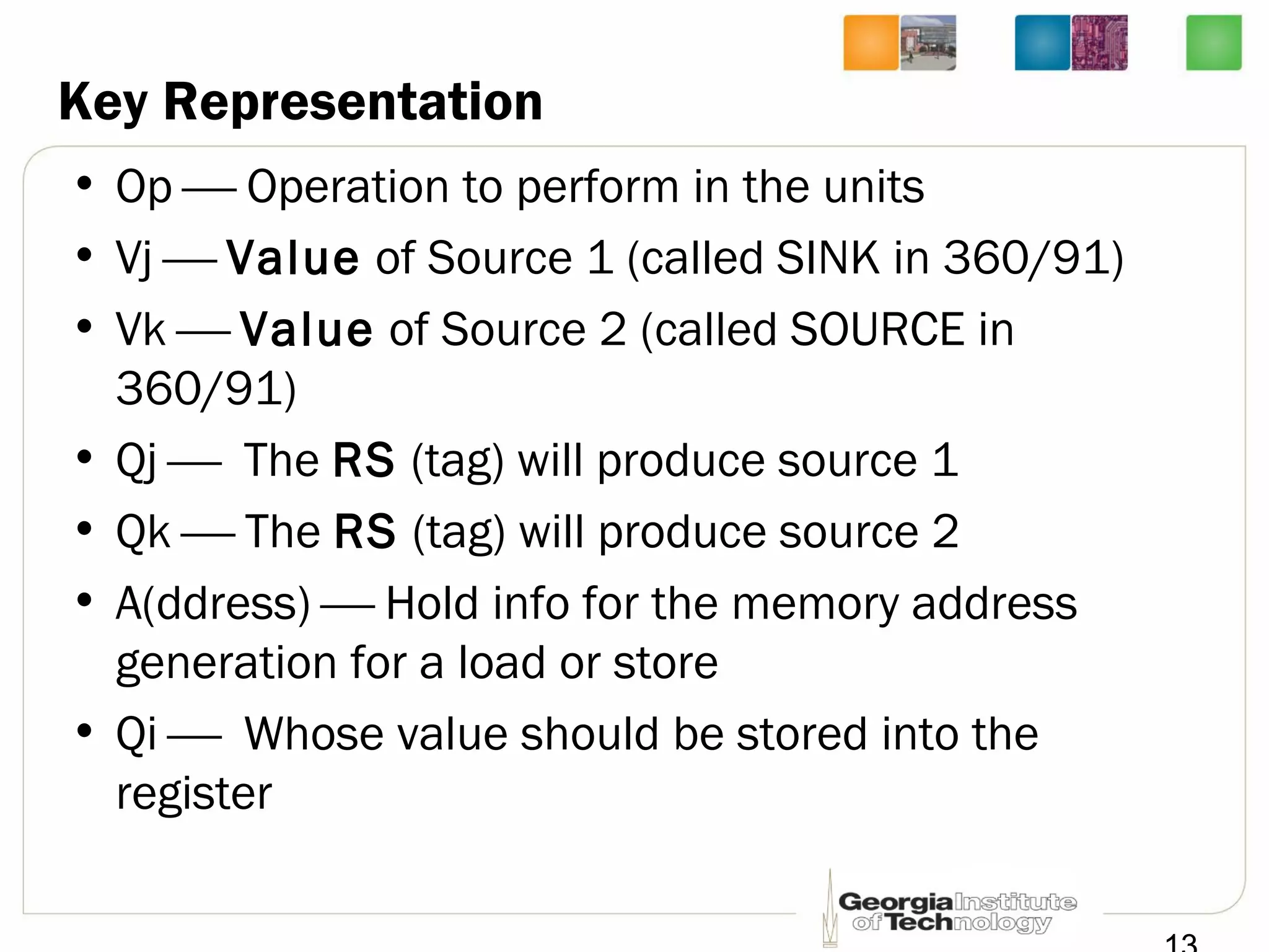 Key Representation
• Op  Operation to perform in the units
• Vj  Value of Source 1 (called SINK in 360/91)
• Vk  Value of Source 2 (called SOURCE in
360/91)
• Qj  The RS (tag) will produce source 1
• Qk  The RS (tag) will produce source 2
• A(ddress)  Hold info for the memory address
generation for a load or store
• Qi  Whose value should be stored into the
register
 