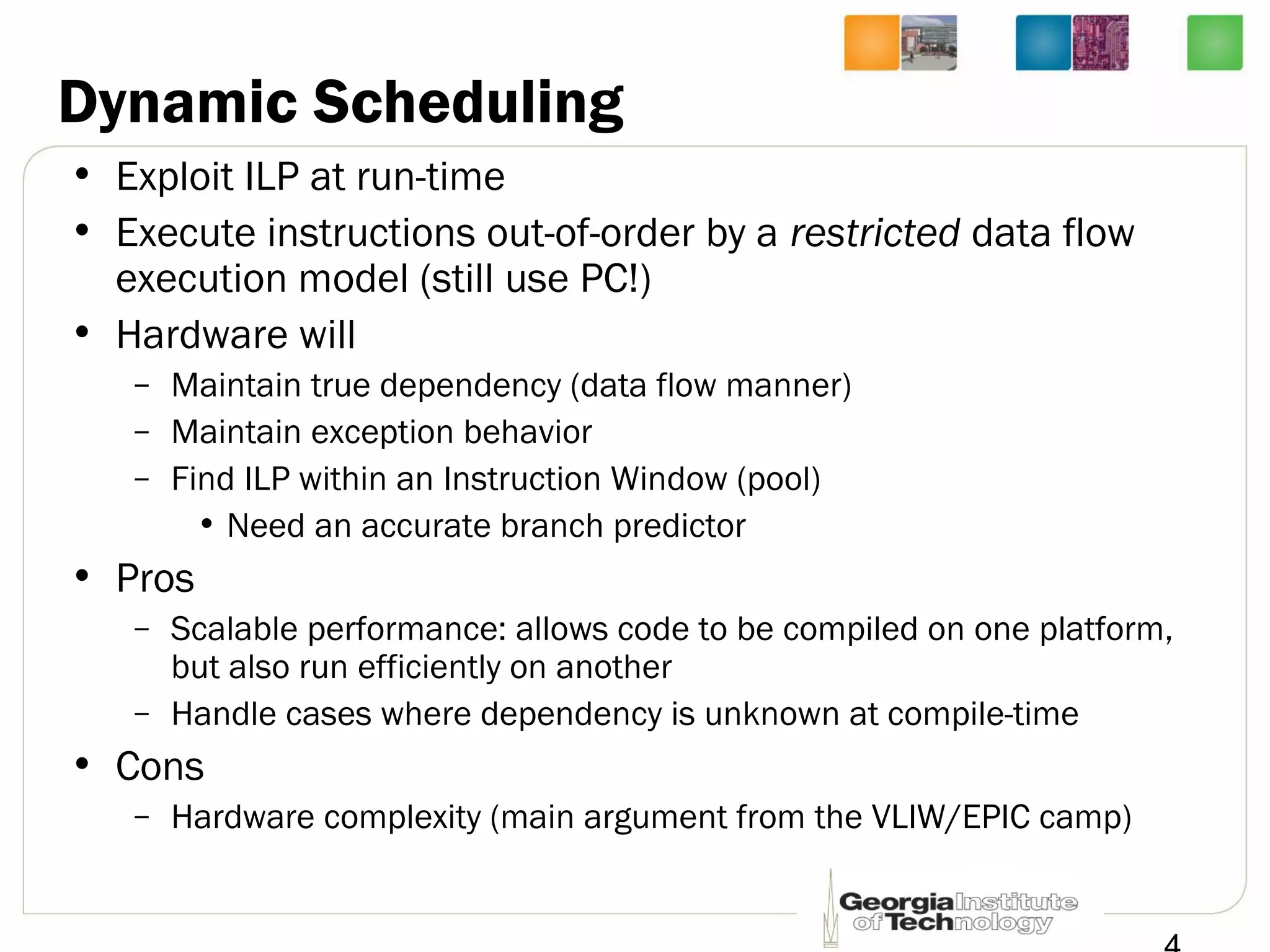 Dynamic Scheduling
• Exploit ILP at run-time
• Execute instructions out-of-order by a restricted data flow
execution model (still use PC!)
• Hardware will
– Maintain true dependency (data flow manner)
– Maintain exception behavior
– Find ILP within an Instruction Window (pool)
• Need an accurate branch predictor
• Pros
– Scalable performance: allows code to be compiled on one platform,
but also run efficiently on another
– Handle cases where dependency is unknown at compile-time
• Cons
– Hardware complexity (main argument from the VLIW/EPIC camp)
 
