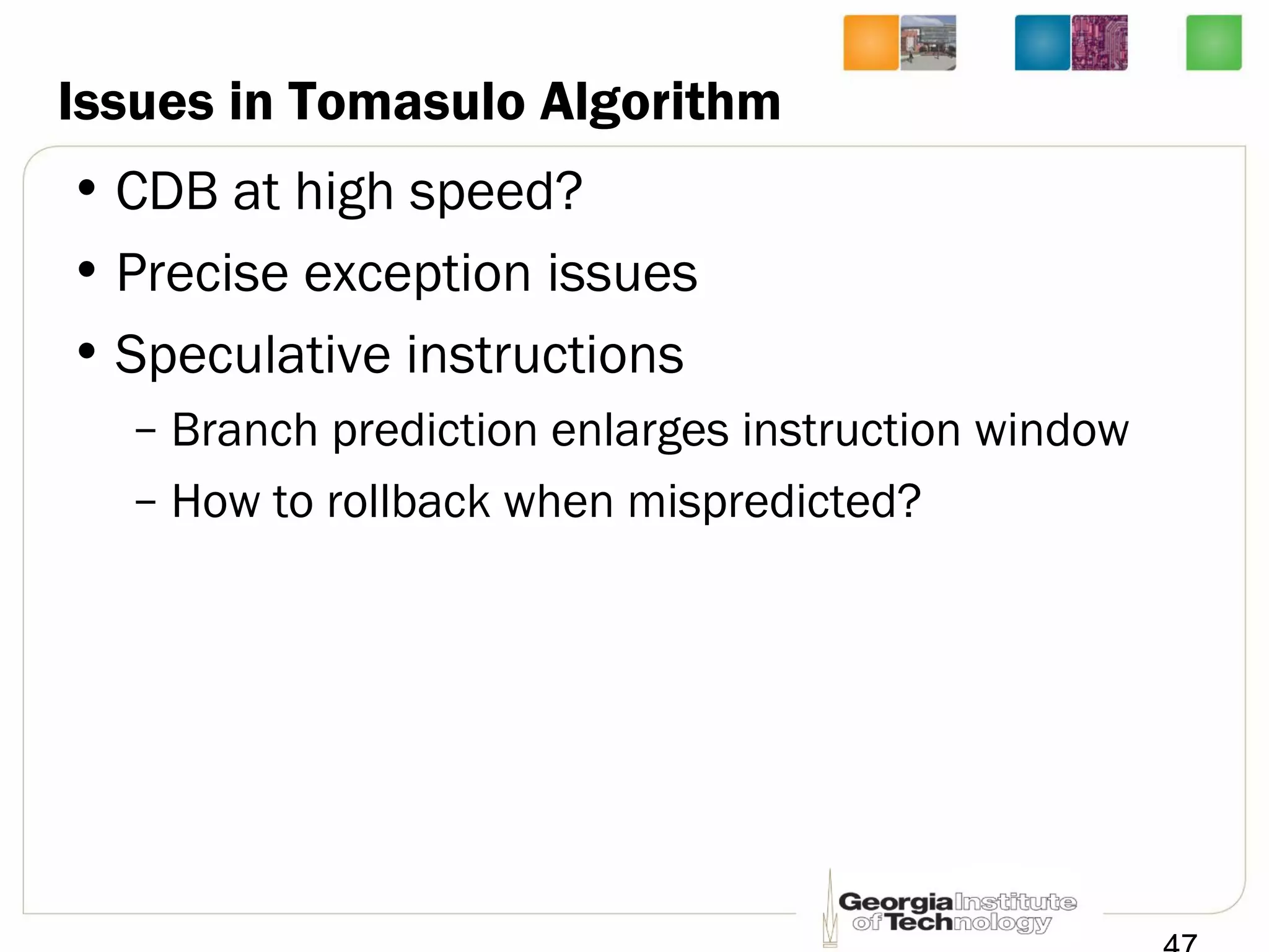 Issues in Tomasulo Algorithm
• CDB at high speed?
• Precise exception issues
• Speculative instructions
– Branch prediction enlarges instruction window
– How to rollback when mispredicted?
 